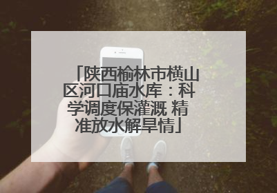 陕西榆林市横山区河口庙水库：科学调度保灌溉 精准放水解旱情