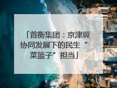 首衡集团：京津冀协同发展下的民生“菜篮子”担当