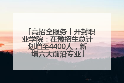 高招全服务丨开封职业学院：在豫招生总计划增至4400人，新增六大前沿专业