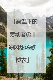 高温下的劳动者④丨凉风甜汤慰橙衣