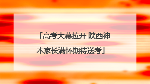 高考大幕拉开 陕西神木家长满怀期待送考