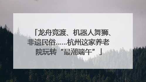 龙舟竞渡、机器人舞狮、非遗民俗……杭州这家养老院玩转“最潮端午”