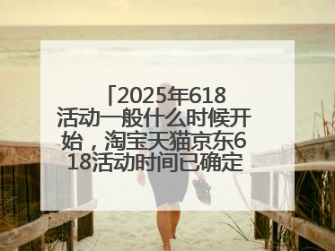 2025年618活动一般什么时候开始，淘宝天猫京东618活动时间已确定：618活动从5月13日开始到6月20日结束