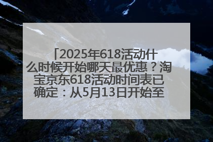2025年618活动什么时候开始哪天最优惠？淘宝京东618活动时间表已确定：从5月13日开始至6月18日结束