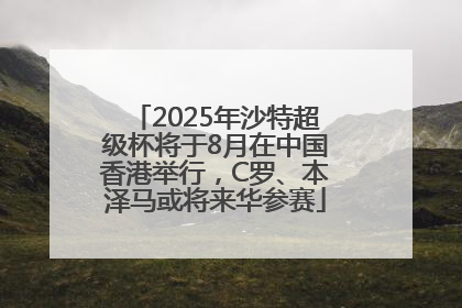 2025年沙特超级杯将于8月在中国香港举行，C罗、本泽马或将来华参赛