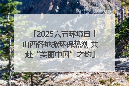 2025六五环境日丨山西各地掀环保热潮 共赴“美丽中国”之约